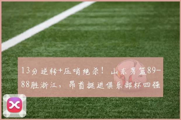 13分逆转+压哨绝杀！山东男篮89-88胜浙江，昂首挺进俱乐部杯四强