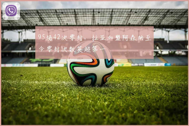 95场42次零封，拉亚加盟阿森纳至今零封次数英超第一