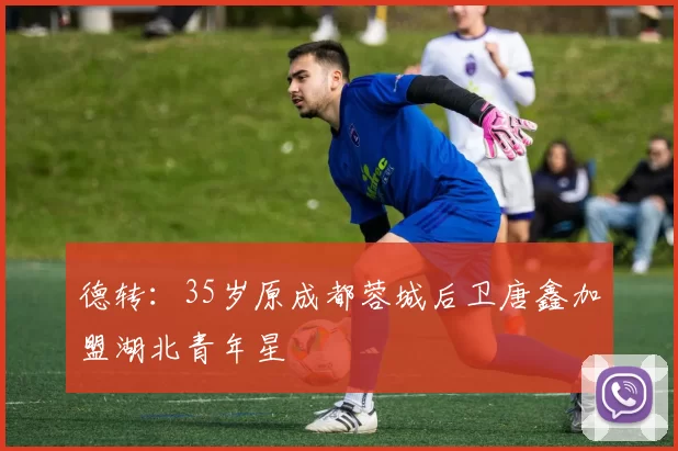 德转：35岁原成都蓉城后卫唐鑫加盟湖北青年星